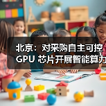 北京：对采购自主可控 GPU 芯片开展智能算力服务的民营企业按照投资额一定比例给予支持