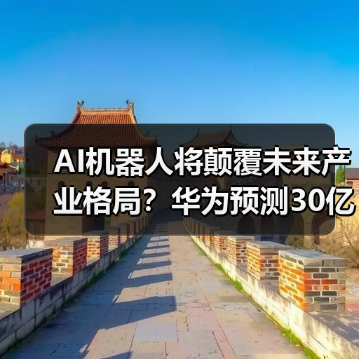 AI机器人将颠覆未来产业格局？华为预测30亿终端进家庭工厂